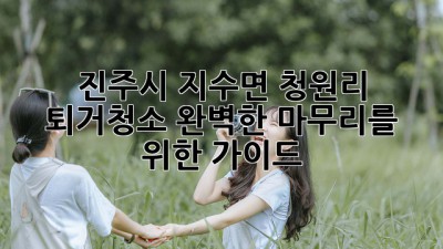 진주시 지수면 청원리 퇴거청소: 완벽한 마무리를 위한 가이드